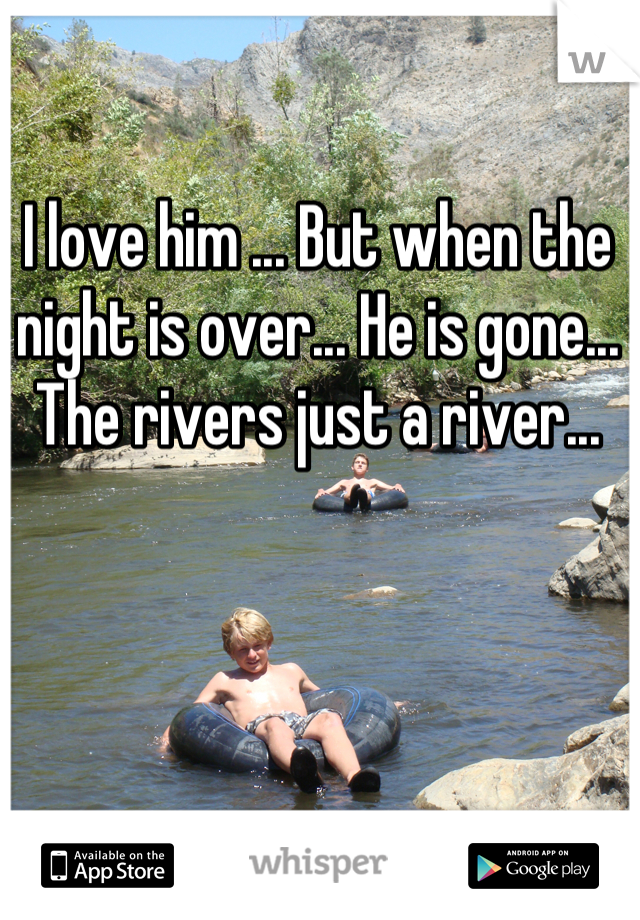 I love him ... But when the night is over... He is gone... The rivers just a river...