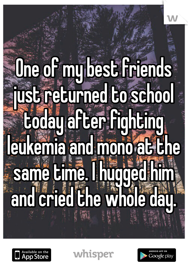 One of my best friends just returned to school today after fighting leukemia and mono at the same time. I hugged him and cried the whole day. 