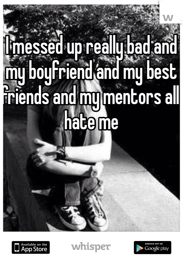 I messed up really bad and my boyfriend and my best friends and my mentors all hate me