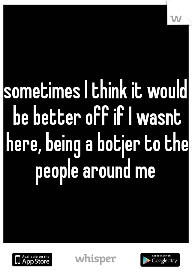 sometimes I think it would be better off if I wasnt here, being a botjer to the people around me 