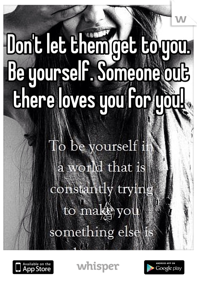 Don't let them get to you. Be yourself. Someone out there loves you for you! 