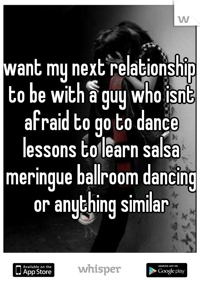 want my next relationship to be with a guy who isnt afraid to go to dance lessons to learn salsa meringue ballroom dancing or anything similar