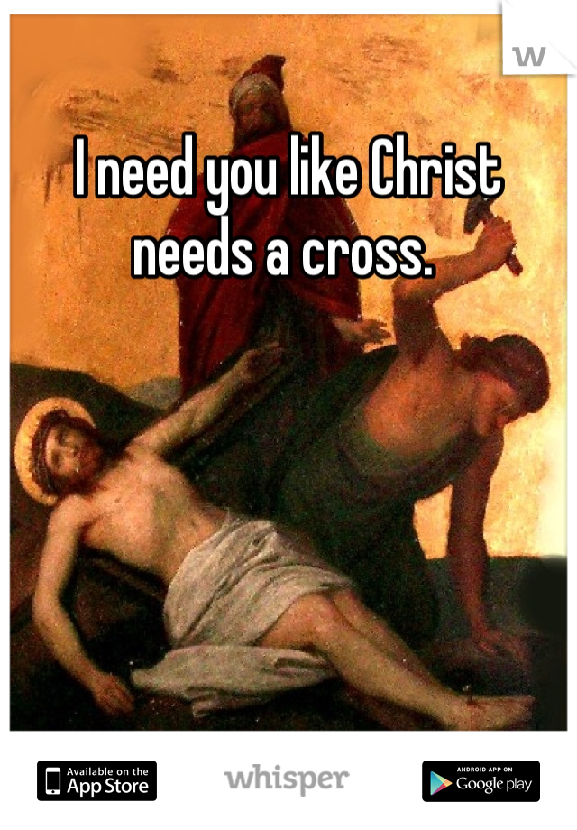 I need you like Christ needs a cross. 