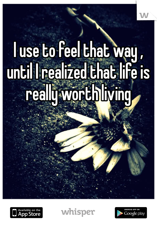 I use to feel that way , until I realized that life is really worth living 