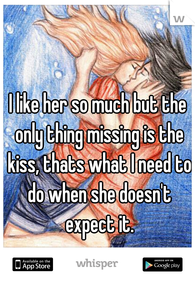 I like her so much but the only thing missing is the kiss, thats what I need to do when she doesn't expect it.