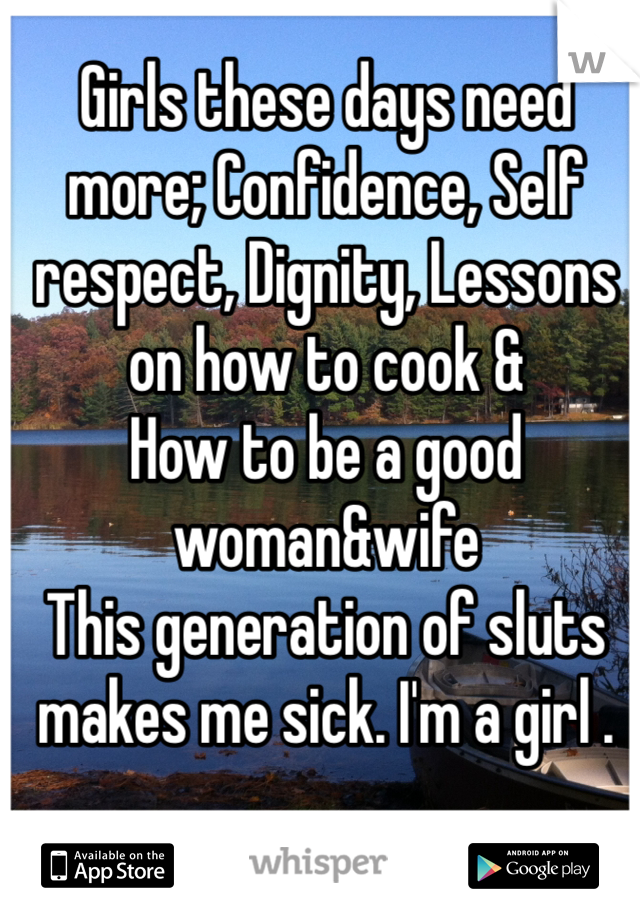 Girls these days need more; Confidence, Self respect, Dignity, Lessons on how to cook &
How to be a good woman&wife 
This generation of sluts makes me sick. I'm a girl . 