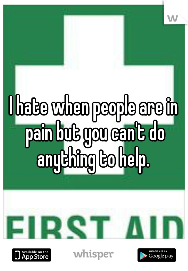 I hate when people are in pain but you can't do anything to help. 