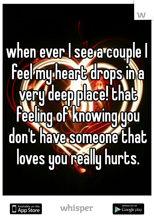when ever I see a couple I feel my heart drops in a very deep place! that feeling of knowing you don't have someone that loves you really hurts.