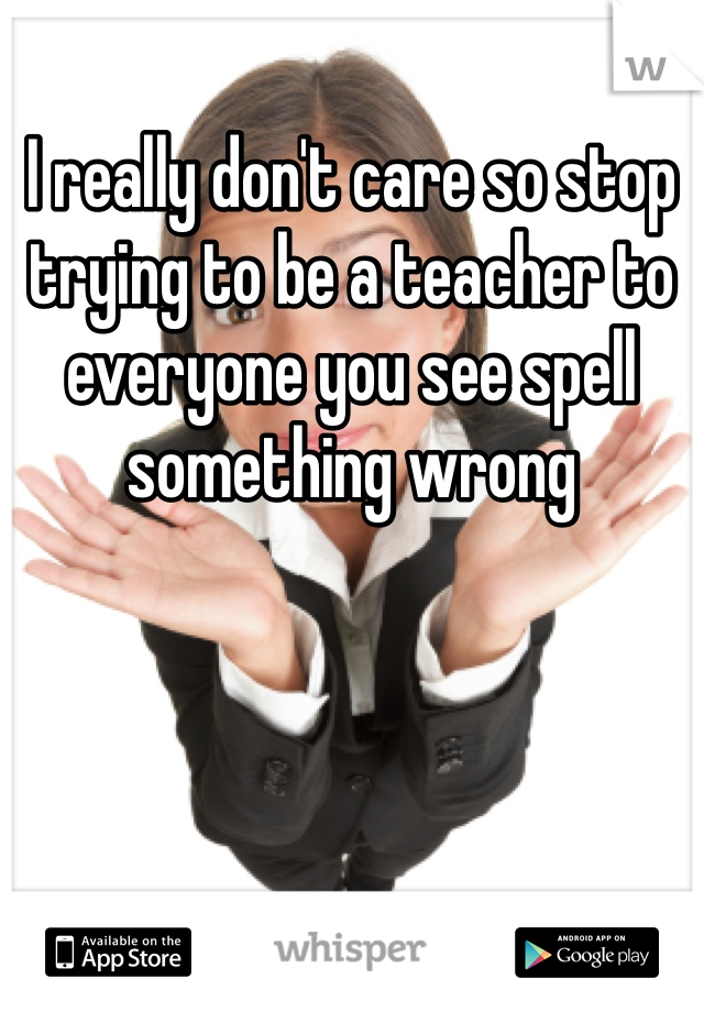 I really don't care so stop trying to be a teacher to everyone you see spell something wrong 