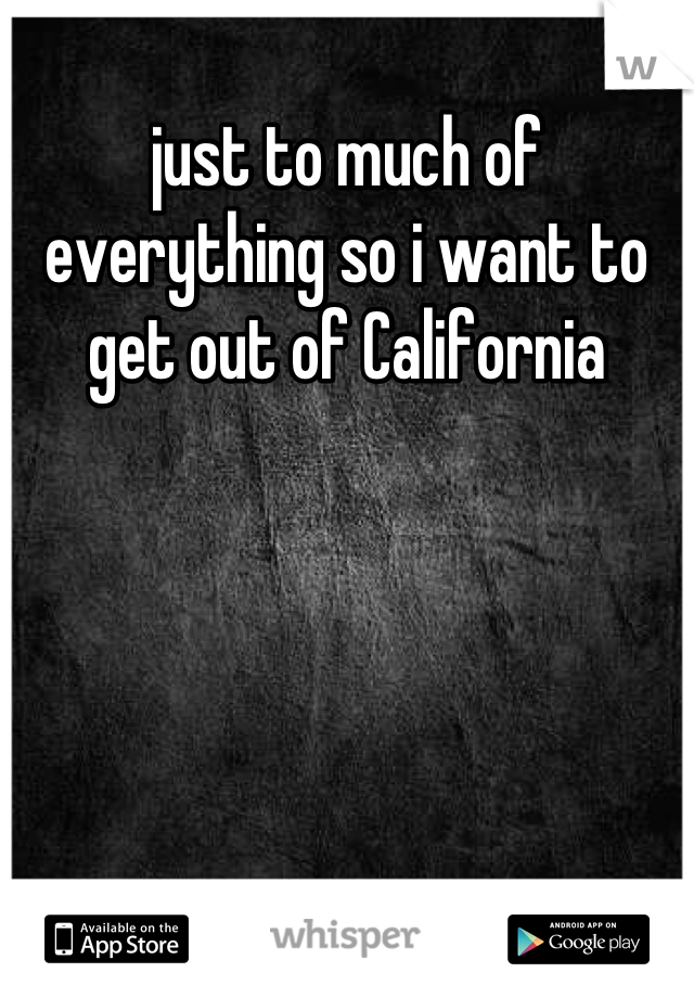 just to much of everything so i want to get out of California