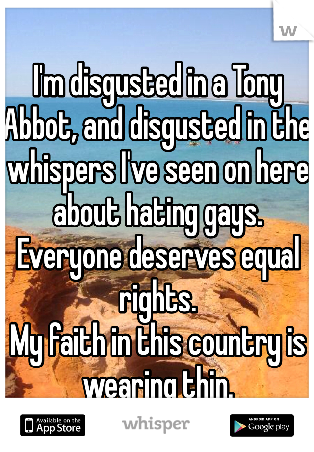 I'm disgusted in a Tony Abbot, and disgusted in the whispers I've seen on here about hating gays. Everyone deserves equal rights. 
My faith in this country is wearing thin. 