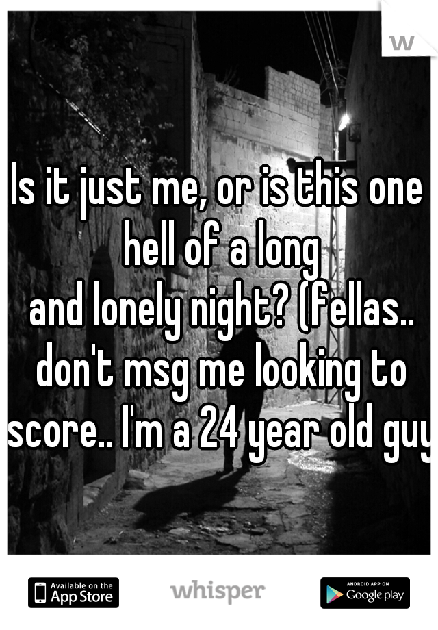 Is it just me, or is this one hell of a long
 and lonely night? (fellas.. don't msg me looking to score.. I'm a 24 year old guy)
