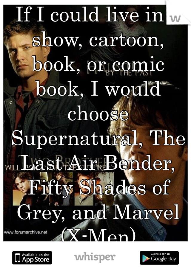 If I could live in a show, cartoon, book, or comic book, I would choose Supernatural, The Last Air Bender, Fifty Shades of Grey, and Marvel (X-Men)