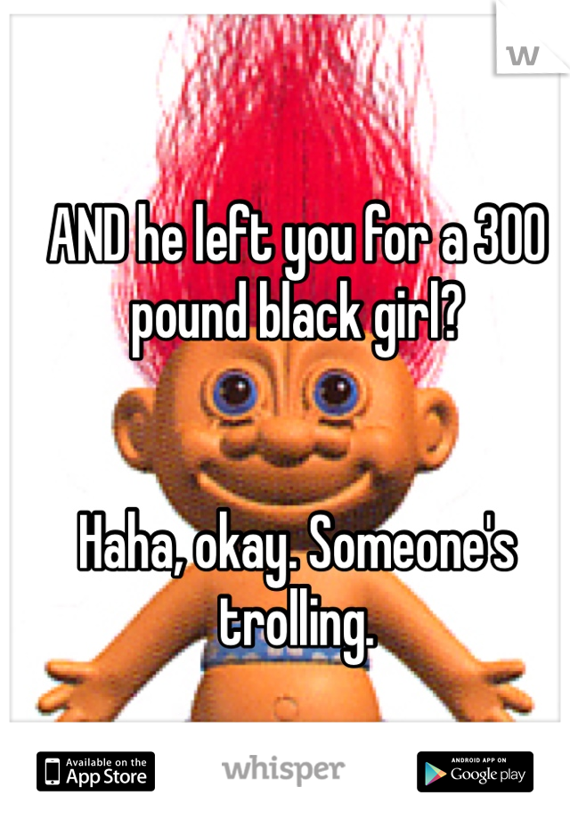 AND he left you for a 300 pound black girl?


Haha, okay. Someone's trolling.
