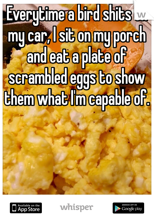Everytime a bird shits on my car, I sit on my porch and eat a plate of scrambled eggs to show them what I'm capable of. 
