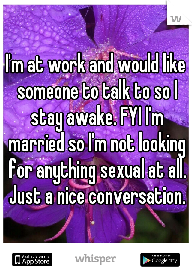 I'm at work and would like someone to talk to so I stay awake. FYI I'm married so I'm not looking for anything sexual at all. Just a nice conversation.