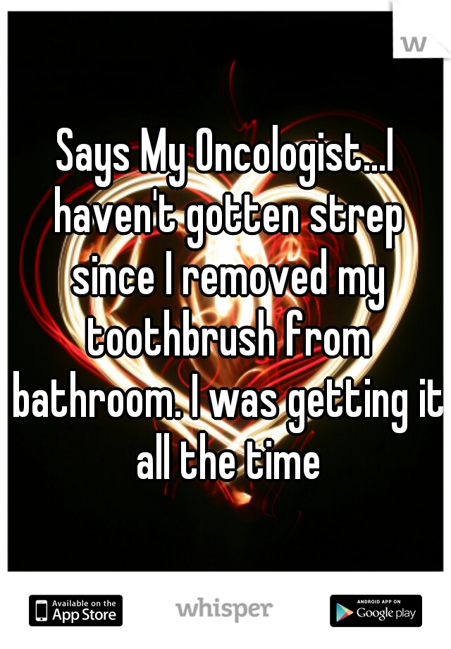 Says My Oncologist...I haven't gotten strep since I removed my toothbrush from bathroom. I was getting it all the time