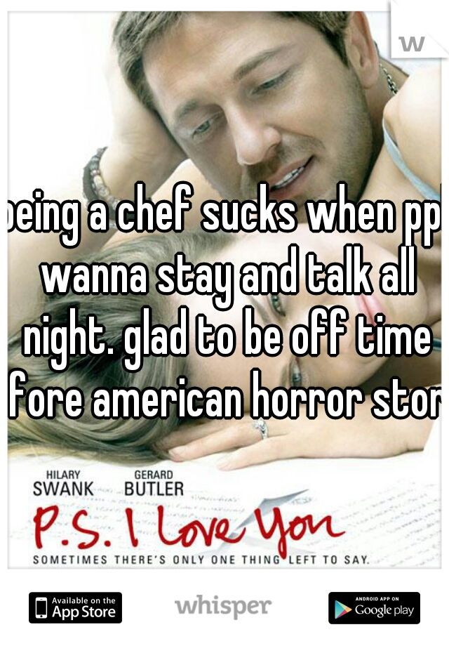 being a chef sucks when ppl wanna stay and talk all night. glad to be off time fore american horror story