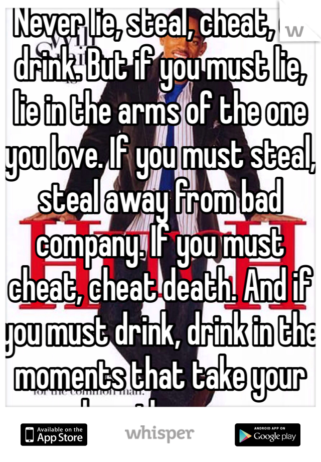 Never lie, steal, cheat, or drink. But if you must lie, lie in the arms of the one you love. If you must steal, steal away from bad company. If you must cheat, cheat death. And if you must drink, drink in the moments that take your breath away.