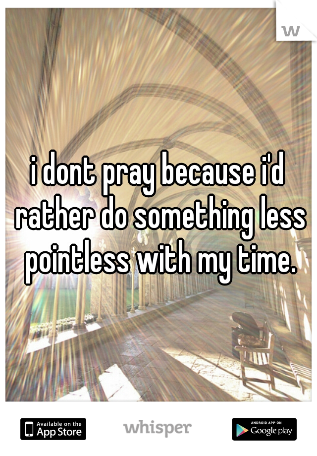 i dont pray because i'd rather do something less pointless with my time.