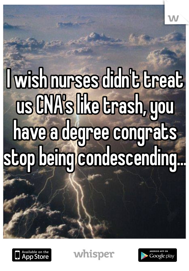 I wish nurses didn't treat us CNA's like trash, you have a degree congrats stop being condescending...