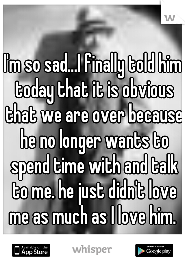 I'm so sad...I finally told him today that it is obvious that we are over because he no longer wants to spend time with and talk to me. he just didn't love me as much as I love him. 