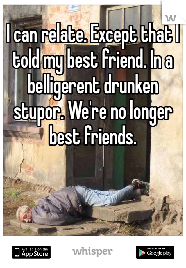 I can relate. Except that I told my best friend. In a belligerent drunken stupor. We're no longer best friends. 