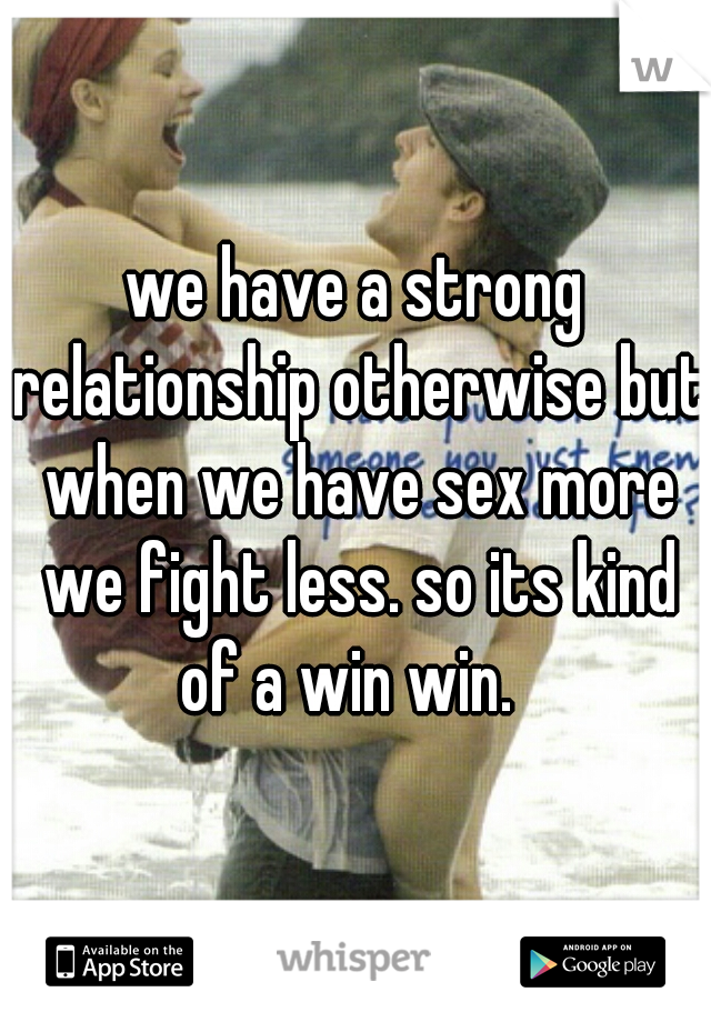 we have a strong relationship otherwise but when we have sex more we fight less. so its kind of a win win.  