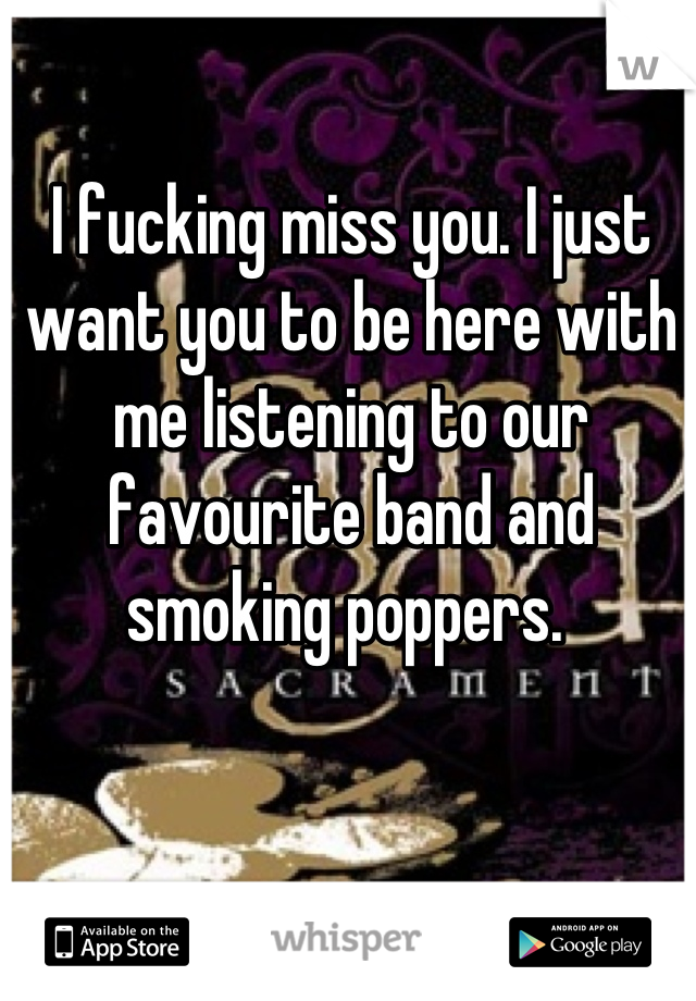 I fucking miss you. I just want you to be here with me listening to our favourite band and smoking poppers. 