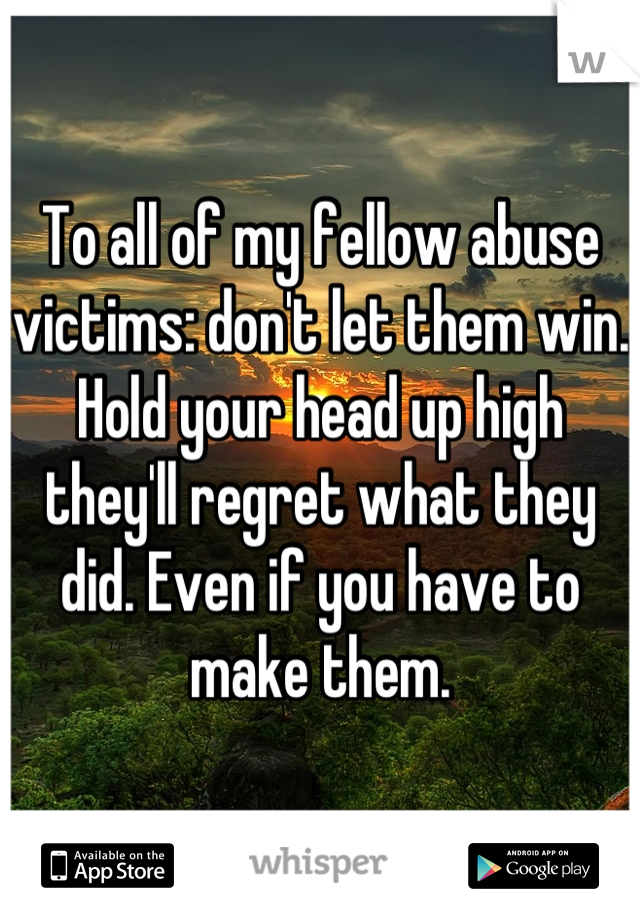To all of my fellow abuse victims: don't let them win. Hold your head up high they'll regret what they did. Even if you have to make them.
