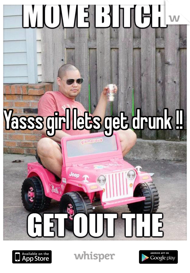 Yasss girl lets get drunk !!