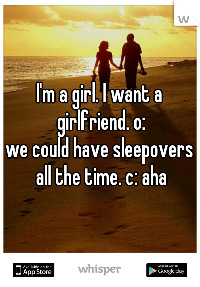 I'm a girl. I want a girlfriend. o:
we could have sleepovers all the time. c: aha