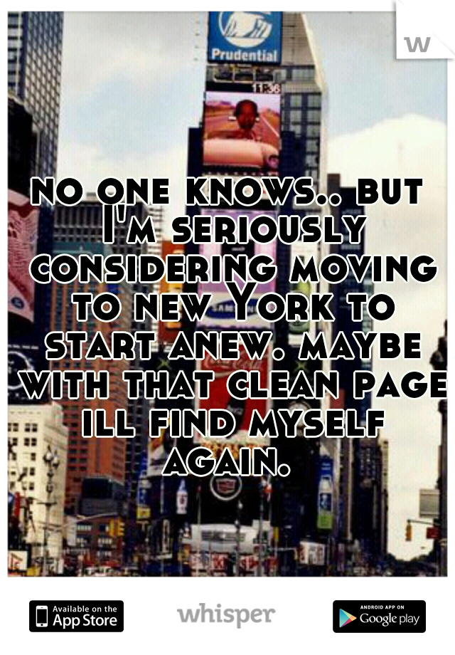 no one knows.. but I'm seriously considering moving to new York to start anew. maybe with that clean page ill find myself again. 
