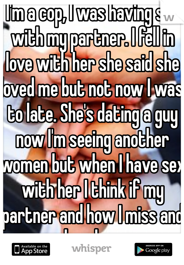 I'm a cop, I was having sex with my partner. I fell in love with her she said she loved me but not now I was to late. She's dating a guy now I'm seeing another women but when I have sex with her I think if my partner and how I miss and love her. 