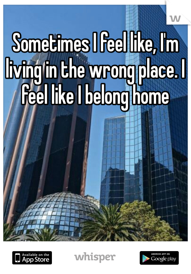 Sometimes I feel like, I'm living in the wrong place. I feel like I belong home 
