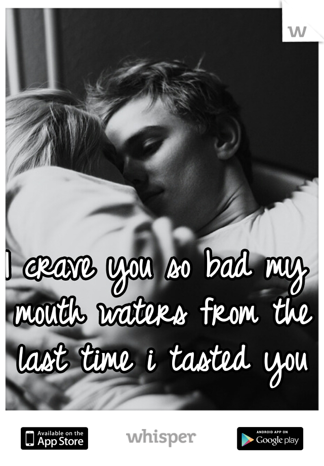 I crave you so bad my mouth waters from the last time i tasted you