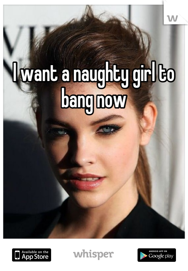 I want a naughty girl to bang now
