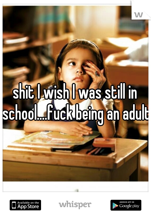 shit I wish I was still in school....fuck being an adult.