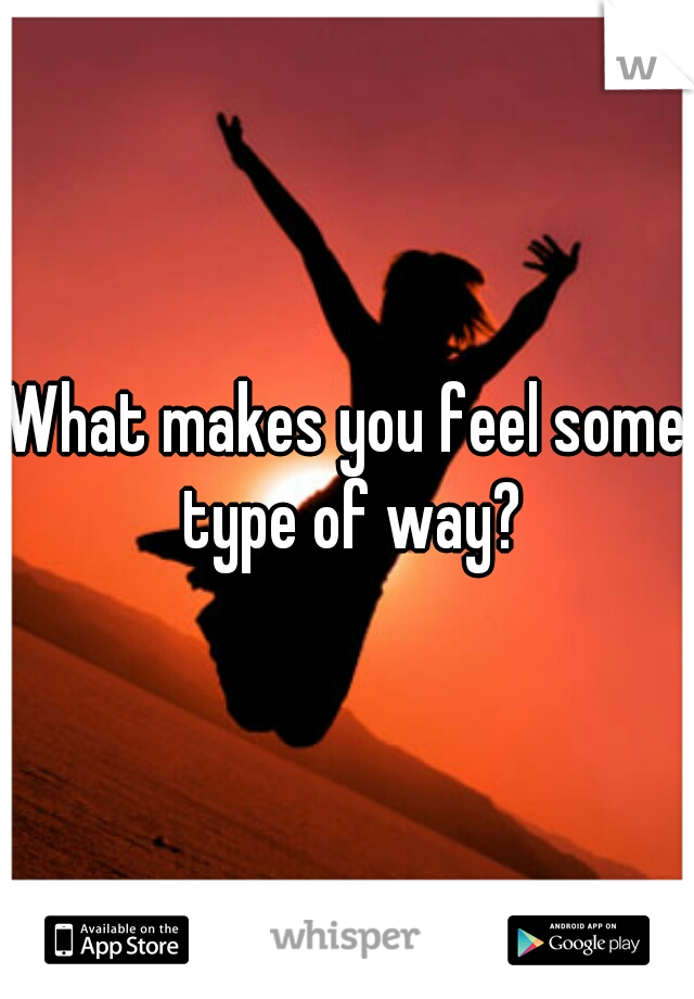 What makes you feel some type of way?