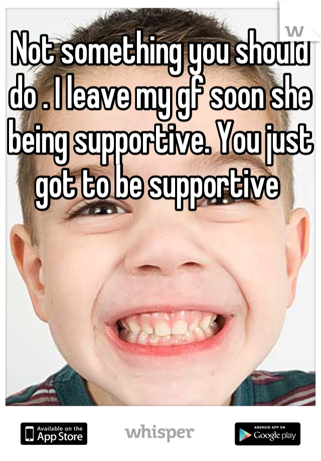 Not something you should do . I leave my gf soon she being supportive. You just got to be supportive 