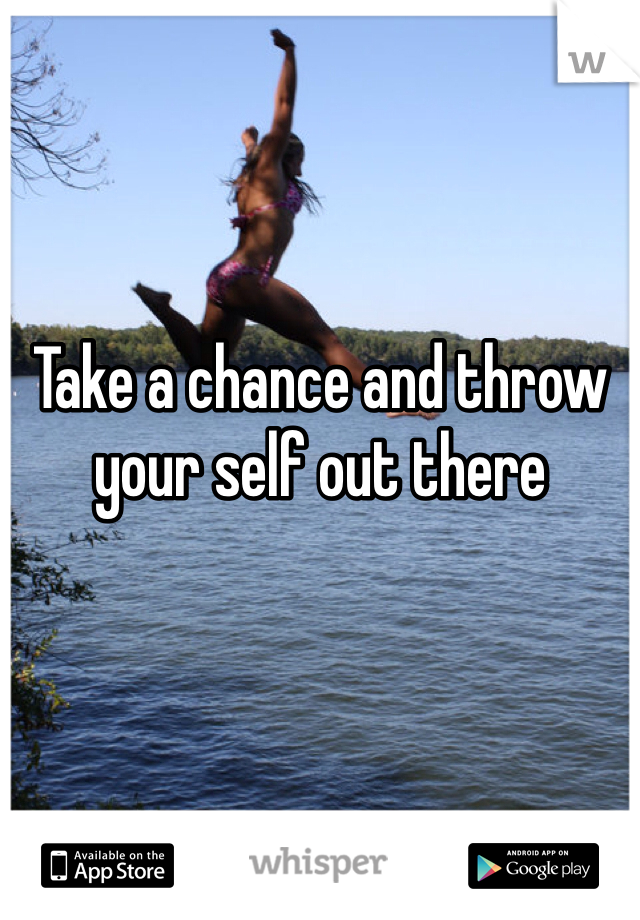 Take a chance and throw your self out there 