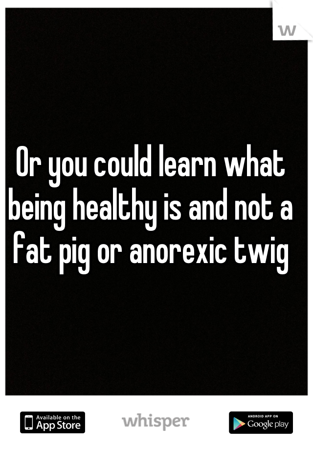 Or you could learn what being healthy is and not a fat pig or anorexic twig