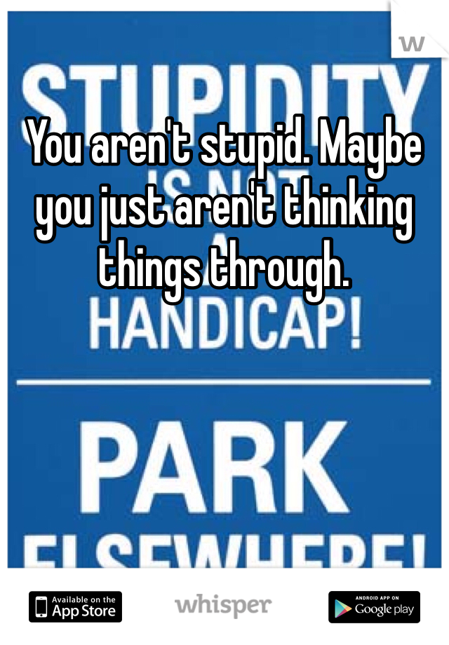 You aren't stupid. Maybe you just aren't thinking things through.