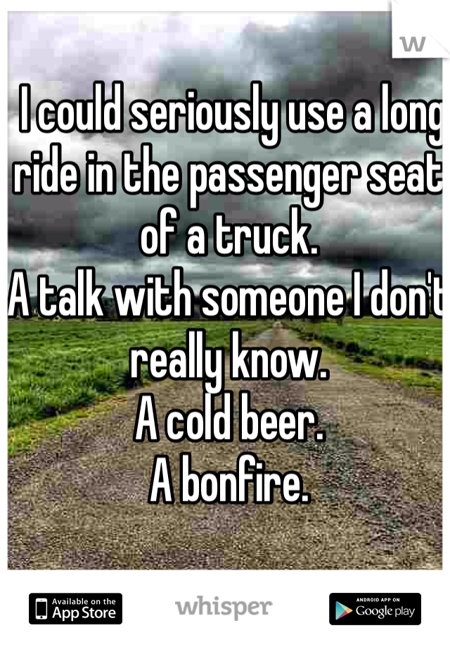  I could seriously use a long ride in the passenger seat of a truck.
A talk with someone I don't really know.
A cold beer.
A bonfire.