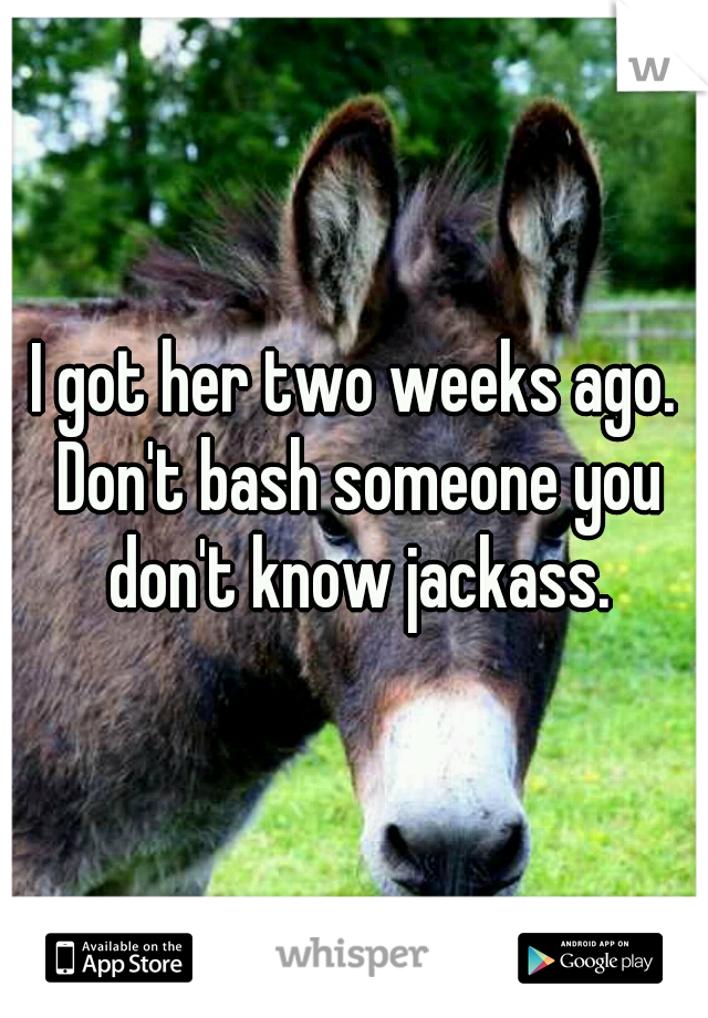 I got her two weeks ago. Don't bash someone you don't know jackass.