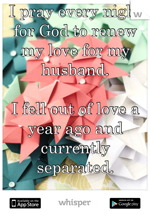 I pray every night for God to renew my love for my husband.

I fell out of love a year ago and currently separated.