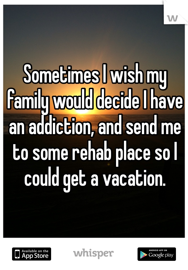 Sometimes I wish my family would decide I have an addiction, and send me to some rehab place so I could get a vacation. 