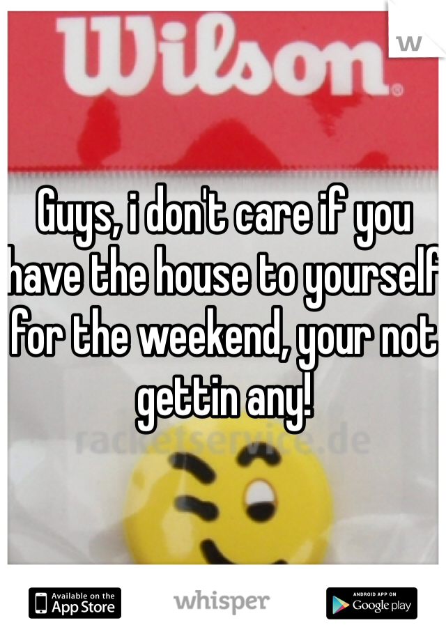 Guys, i don't care if you have the house to yourself for the weekend, your not gettin any!