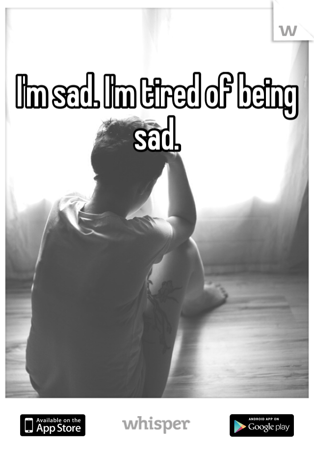 I'm sad. I'm tired of being sad.