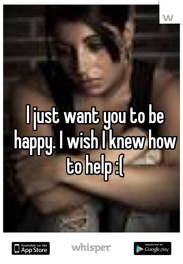I just want you to be happy. I wish I knew how to help :(